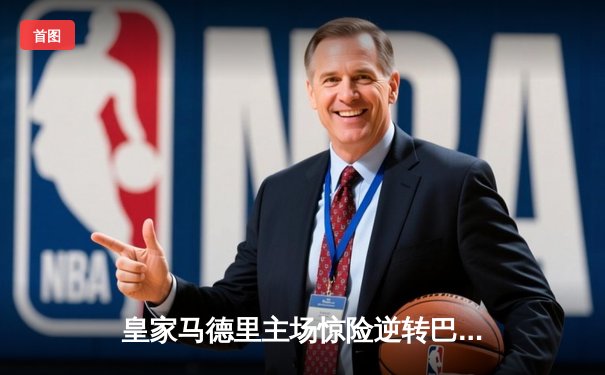 皇家马德里主场惊险逆转巴塞罗那，西甲榜首大战上演经典对决