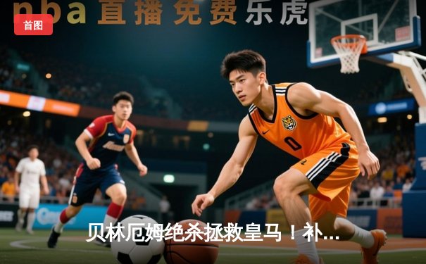 贝林厄姆绝杀拯救皇马！补时2球逆转巴萨，西甲冠军悬念终结